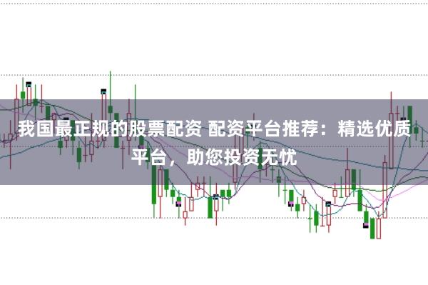 我国最正规的股票配资 配资平台推荐：精选优质平台，助您投资无忧