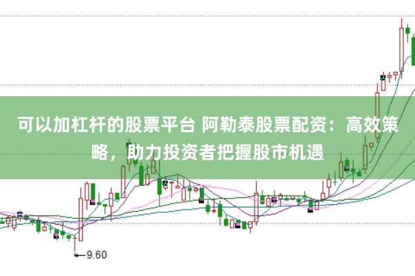 可以加杠杆的股票平台 阿勒泰股票配资：高效策略，助力投资者把握股市机遇