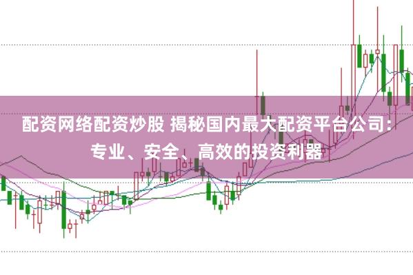 配资网络配资炒股 揭秘国内最大配资平台公司：专业、安全、高效的投资利器