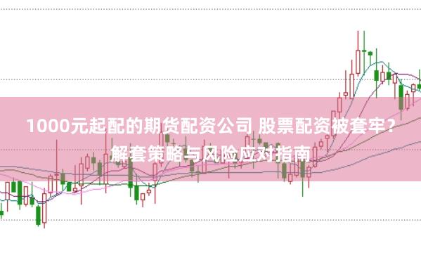 1000元起配的期货配资公司 股票配资被套牢？解套策略与风险应对指南