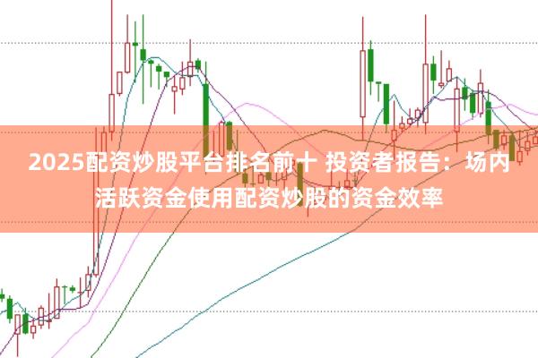 2025配资炒股平台排名前十 投资者报告：场内活跃资金使用配资炒股的资金效率