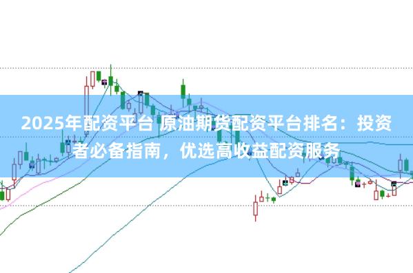 2025年配资平台 原油期货配资平台排名：投资者必备指南，优选高收益配资服务