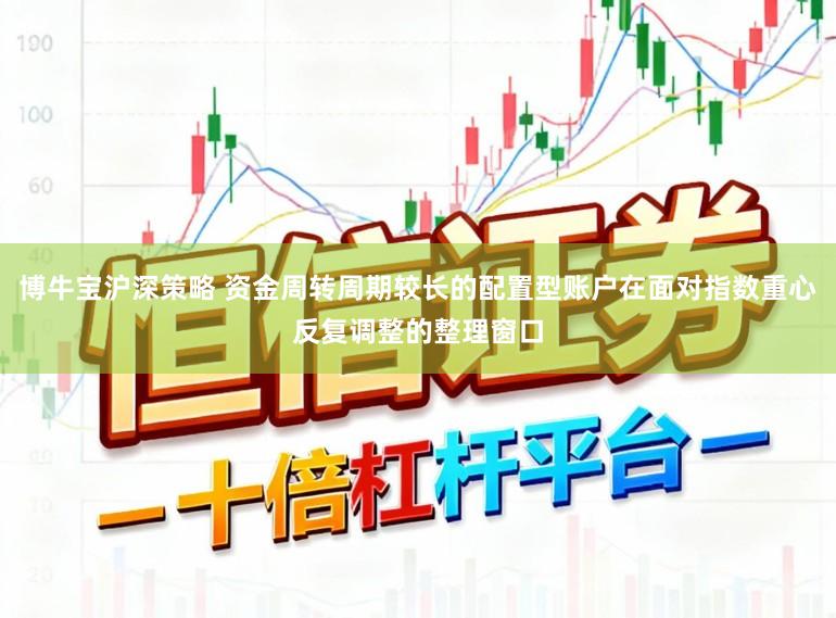 博牛宝沪深策略 资金周转周期较长的配置型账户在面对指数重心反复调整的整理窗口