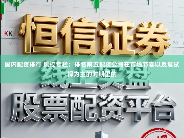 国内配资排行 风控专栏：排名前五配资公司在市场节奏以反复试探为主的时期里的