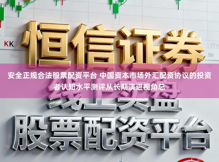 安全正规合法股票配资平台 中国资本市场外汇配资协议的投资者认知水平测评从长期演进视角总