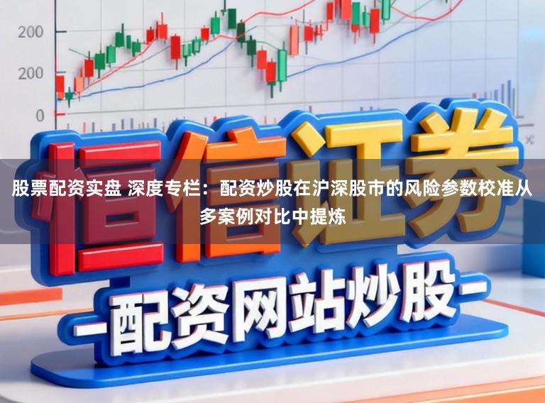 股票配资实盘 深度专栏：配资炒股在沪深股市的风险参数校准从多案例对比中提炼