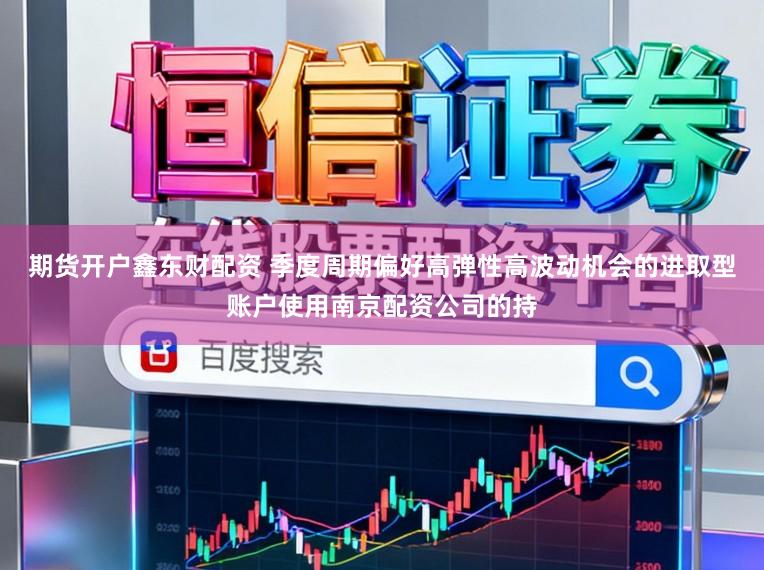 期货开户鑫东财配资 季度周期偏好高弹性高波动机会的进取型账户使用南京配资公司的持