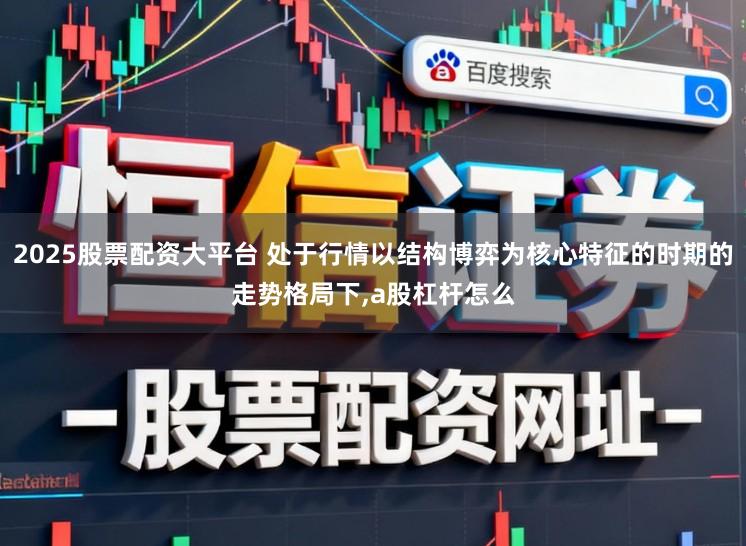 2025股票配资大平台 处于行情以结构博弈为核心特征的时期的走势格局下,a股杠杆怎么