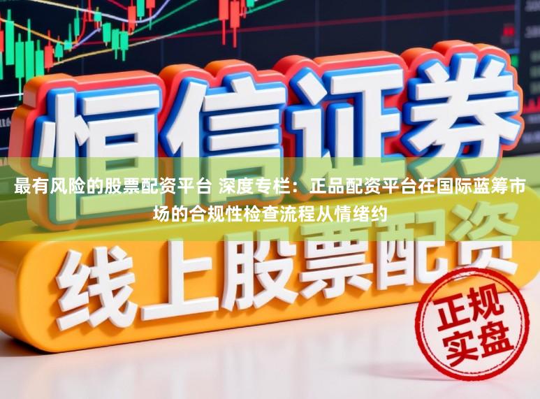 最有风险的股票配资平台 深度专栏：正品配资平台在国际蓝筹市场的合规性检查流程从情绪约