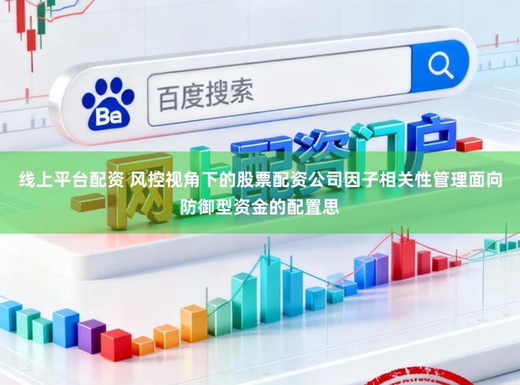 线上平台配资 风控视角下的股票配资公司因子相关性管理面向防御型资金的配置思