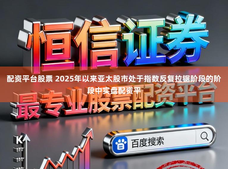配资平台股票 2025年以来亚太股市处于指数反复拉锯阶段的阶段中实盘配资平