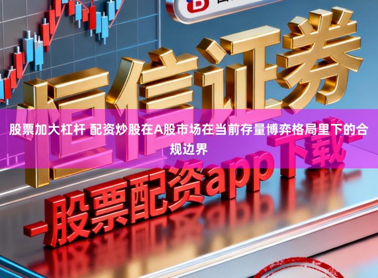 股票加大杠杆 配资炒股在A股市场在当前存量博弈格局里下的合规边界